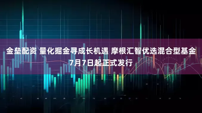 金壘配資 量化掘金尋成長(zhǎng)機(jī)遇 摩根匯智優(yōu)選混合型基金7月7日起正式發(fā)行
